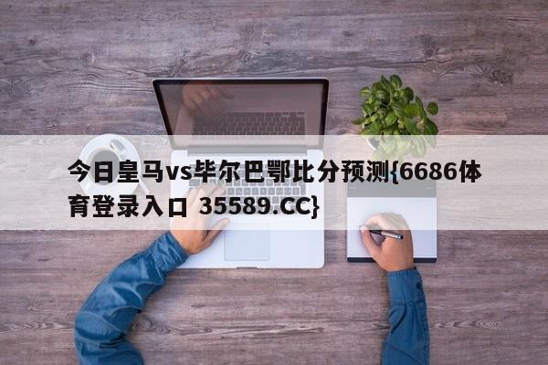 今日皇马vs毕尔巴鄂比分预测{6686体育登录入口 35589.CC}