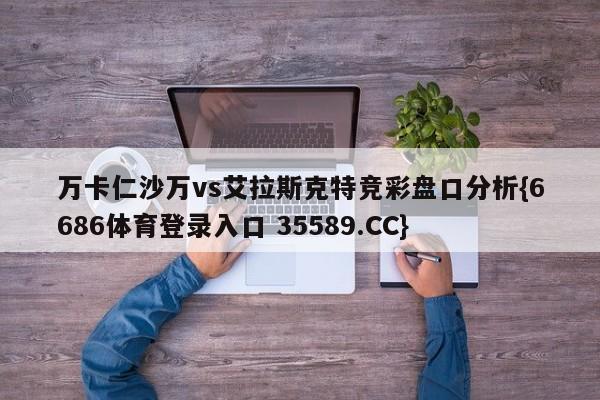 万卡仁沙万vs艾拉斯克特竞彩盘口分析{6686体育登录入口 35589.CC}