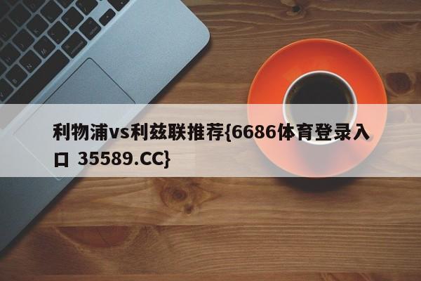 利物浦vs利兹联推荐{6686体育登录入口 35589.CC}