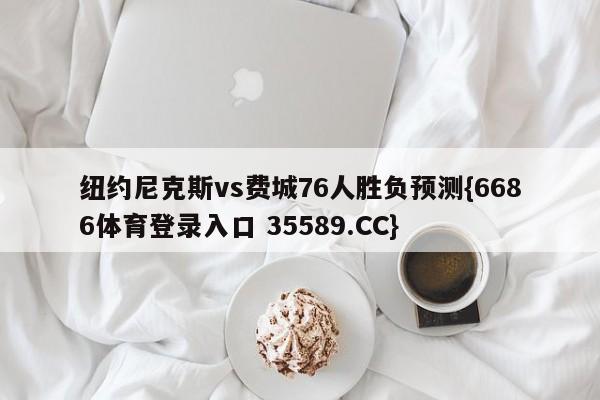 纽约尼克斯vs费城76人胜负预测{6686体育登录入口 35589.CC}
