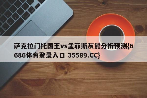 萨克拉门托国王vs孟菲斯灰熊分析预测{6686体育登录入口 35589.CC}