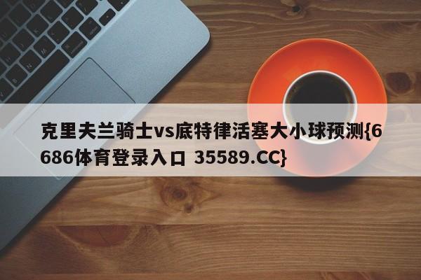 克里夫兰骑士vs底特律活塞大小球预测{6686体育登录入口 35589.CC}
