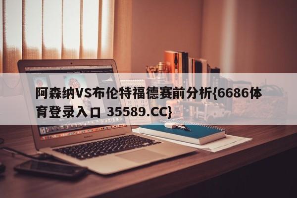 阿森纳VS布伦特福德赛前分析{6686体育登录入口 35589.CC}