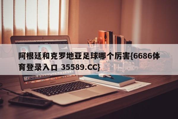 阿根廷和克罗地亚足球哪个厉害{6686体育登录入口 35589.CC}