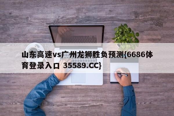 山东高速vs广州龙狮胜负预测{6686体育登录入口 35589.CC}