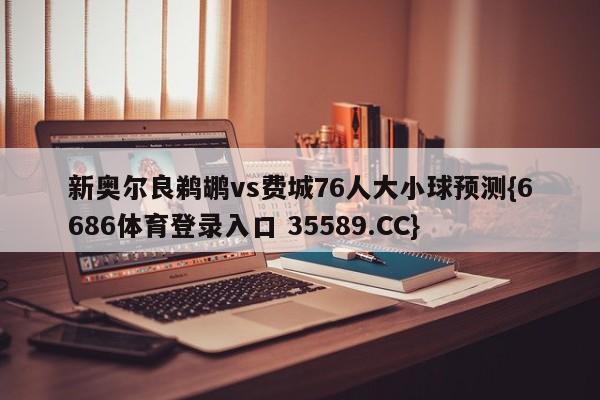 新奥尔良鹈鹕vs费城76人大小球预测{6686体育登录入口 35589.CC}
