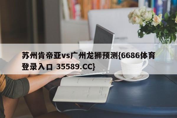 苏州肯帝亚vs广州龙狮预测{6686体育登录入口 35589.CC}