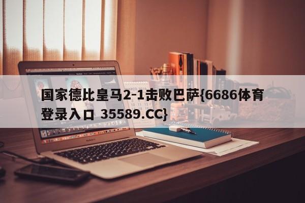 国家德比皇马2-1击败巴萨{6686体育登录入口 35589.CC}