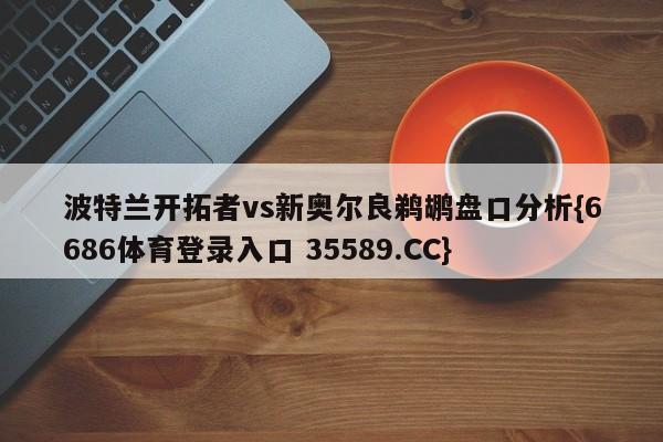 波特兰开拓者vs新奥尔良鹈鹕盘口分析{6686体育登录入口 35589.CC}