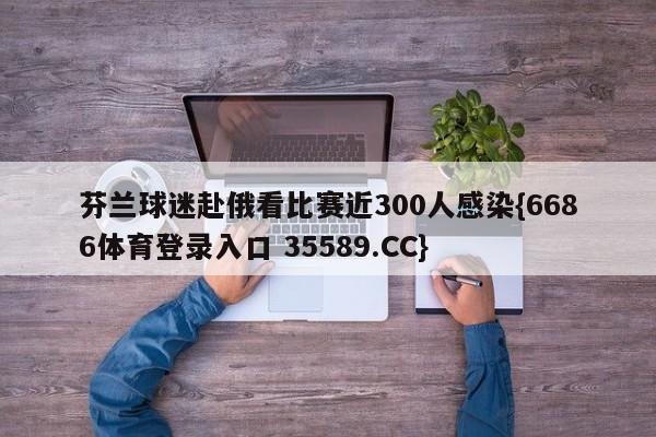 芬兰球迷赴俄看比赛近300人感染{6686体育登录入口 35589.CC}
