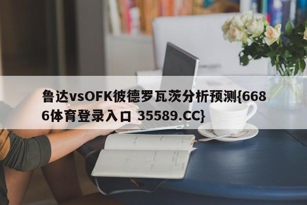 鲁达vsOFK彼德罗瓦茨分析预测{6686体育登录入口 35589.CC}