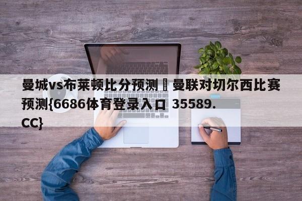 曼城vs布莱顿比分预测 曼联对切尔西比赛预测{6686体育登录入口 35589.CC}