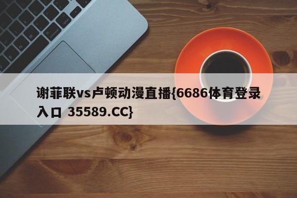 谢菲联vs卢顿动漫直播{6686体育登录入口 35589.CC}