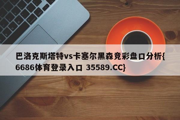 巴洛克斯塔特vs卡塞尔黑森竞彩盘口分析{6686体育登录入口 35589.CC}