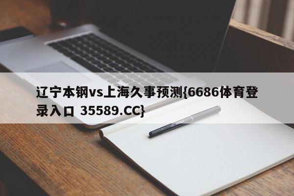 辽宁本钢vs上海久事预测{6686体育登录入口 35589.CC}