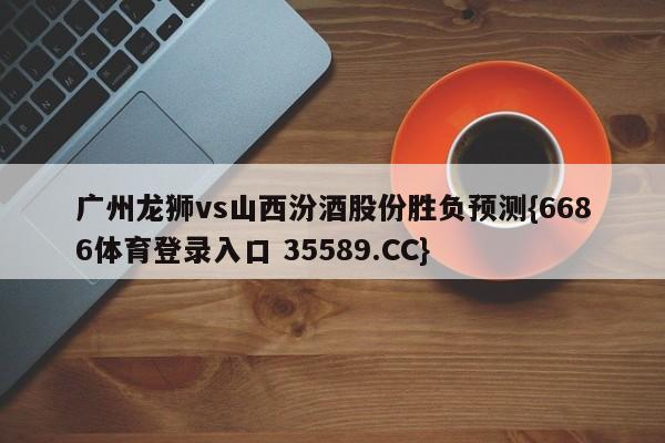 广州龙狮vs山西汾酒股份胜负预测{6686体育登录入口 35589.CC}