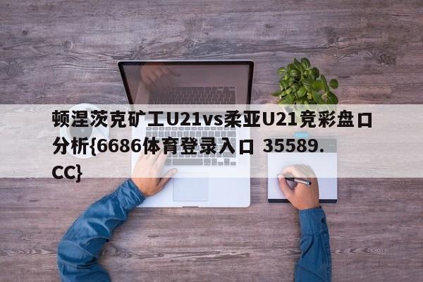 顿涅茨克矿工U21vs柔亚U21竞彩盘口分析{6686体育登录入口 35589.CC}