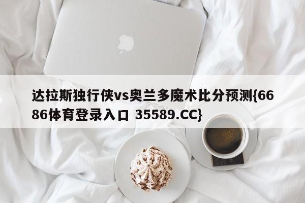 达拉斯独行侠vs奥兰多魔术比分预测{6686体育登录入口 35589.CC}