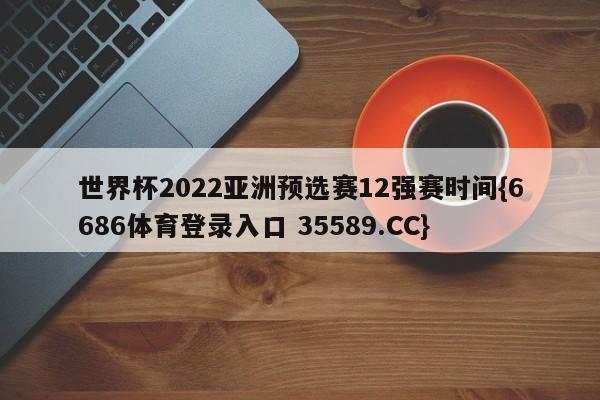 世界杯2022亚洲预选赛12强赛时间{6686体育登录入口 35589.CC}