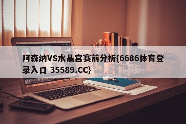 阿森纳VS水晶宫赛前分析{6686体育登录入口 35589.CC}