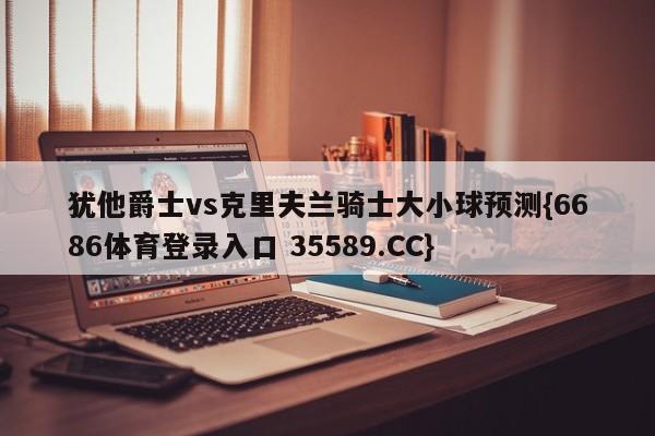 犹他爵士vs克里夫兰骑士大小球预测{6686体育登录入口 35589.CC}