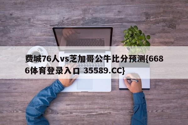 费城76人vs芝加哥公牛比分预测{6686体育登录入口 35589.CC}