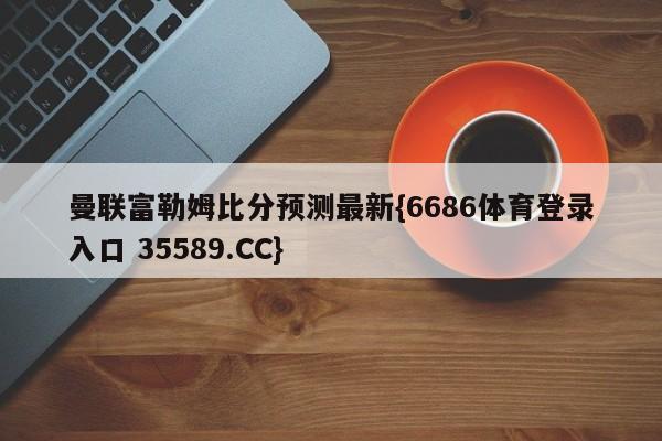 曼联富勒姆比分预测最新{6686体育登录入口 35589.CC}