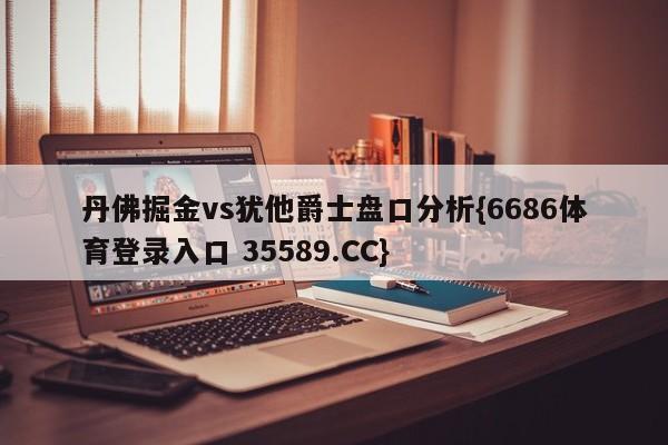 丹佛掘金vs犹他爵士盘口分析{6686体育登录入口 35589.CC}