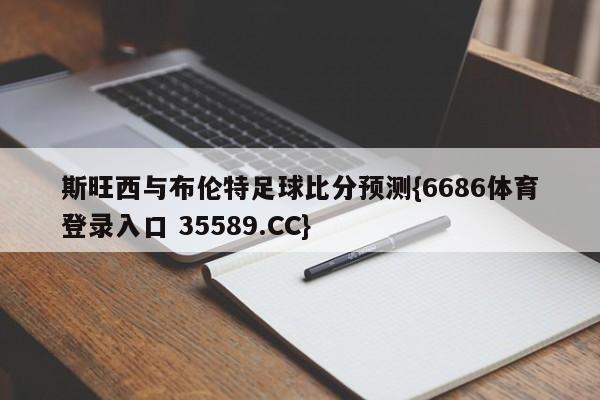 斯旺西与布伦特足球比分预测{6686体育登录入口 35589.CC}