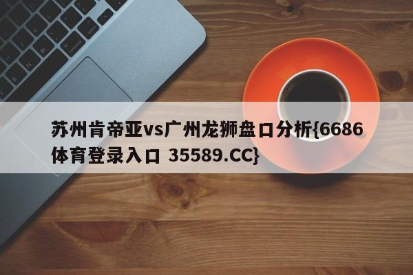 苏州肯帝亚vs广州龙狮盘口分析{6686体育登录入口 35589.CC} 苏州肯帝亚vs广州龙狮盘口分析{6686体育登录入口 35589.CC}