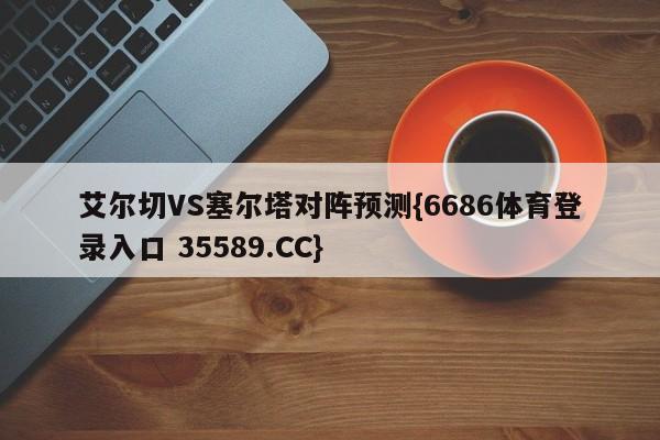 艾尔切VS塞尔塔对阵预测{6686体育登录入口 35589.CC}