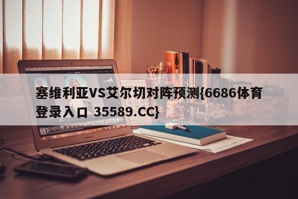 塞维利亚VS艾尔切对阵预测{6686体育登录入口 35589.CC}