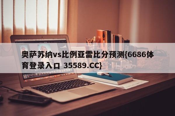 奥萨苏纳vs比例亚雷比分预测{6686体育登录入口 35589.CC}