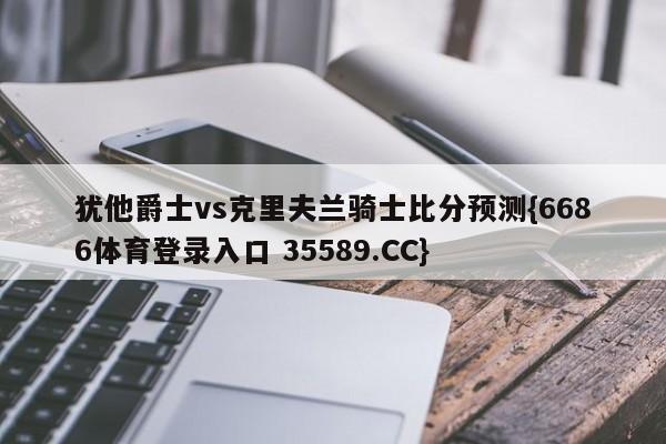 犹他爵士vs克里夫兰骑士比分预测{6686体育登录入口 35589.CC}