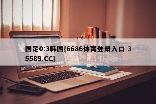 国足0:3韩国{6686体育登录入口 35589.CC}