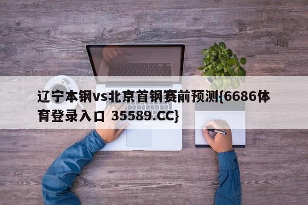 辽宁本钢vs北京首钢赛前预测{6686体育登录入口 35589.CC}