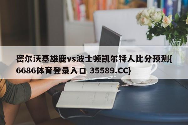 密尔沃基雄鹿vs波士顿凯尔特人比分预测{6686体育登录入口 35589.CC}