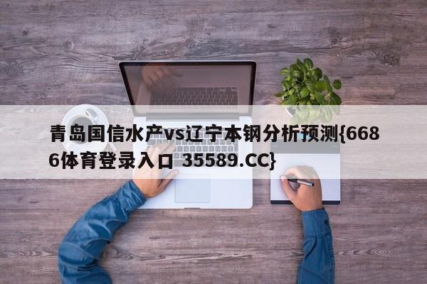 青岛国信水产vs辽宁本钢分析预测{6686体育登录入口 35589.CC}