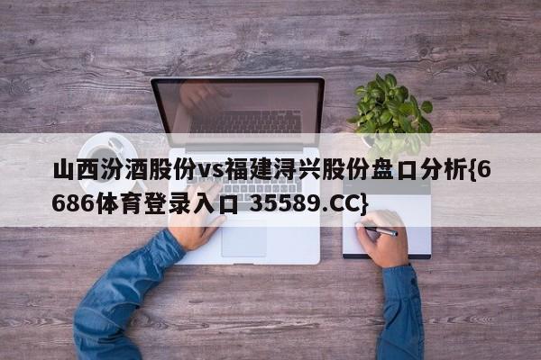 山西汾酒股份vs福建浔兴股份盘口分析{6686体育登录入口 35589.CC}