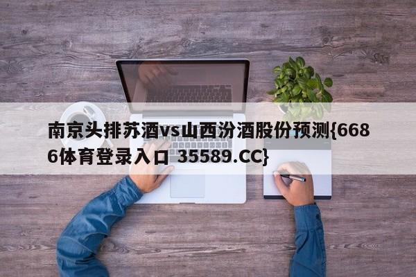 南京头排苏酒vs山西汾酒股份预测{6686体育登录入口 35589.CC}