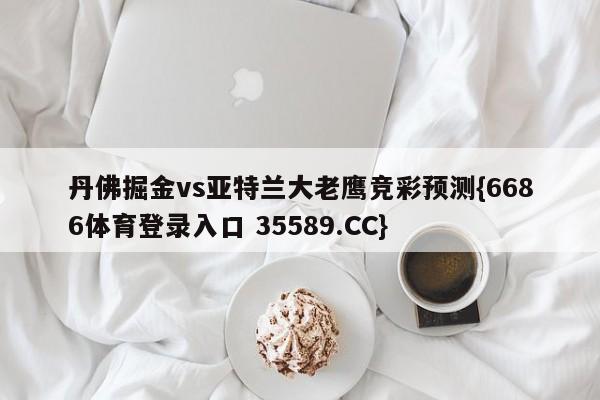 丹佛掘金vs亚特兰大老鹰竞彩预测{6686体育登录入口 35589.CC}