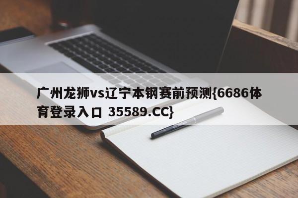 广州龙狮vs辽宁本钢赛前预测{6686体育登录入口 35589.CC}
