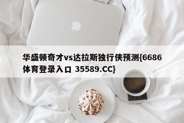 华盛顿奇才vs达拉斯独行侠预测{6686体育登录入口 35589.CC}