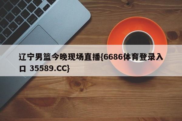 辽宁男篮今晚现场直播{6686体育登录入口 35589.CC}