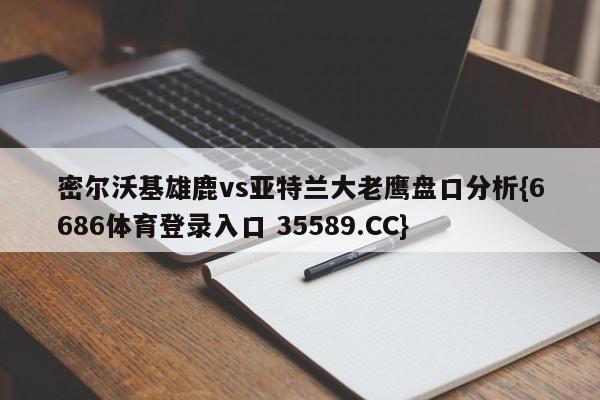 密尔沃基雄鹿vs亚特兰大老鹰盘口分析{6686体育登录入口 35589.CC}