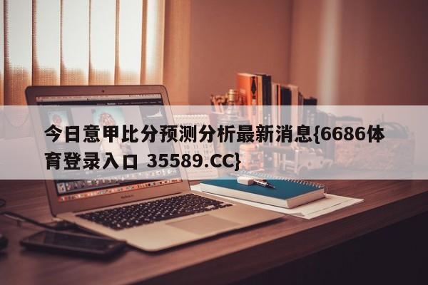 今日意甲比分预测分析最新消息{6686体育登录入口 35589.CC}