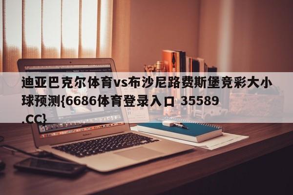 迪亚巴克尔体育vs布沙尼路费斯堡竞彩大小球预测{6686体育登录入口 35589.CC}