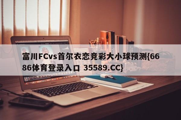 富川FCvs首尔衣恋竞彩大小球预测{6686体育登录入口 35589.CC}