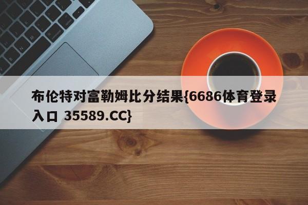 布伦特对富勒姆比分结果{6686体育登录入口 35589.CC}