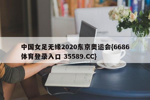 中国女足无缘2020东京奥运会{6686体育登录入口 35589.CC}